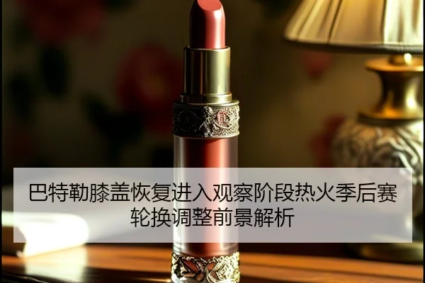 巴特勒膝盖恢复进入观察阶段热火季后赛轮换调整前景解析