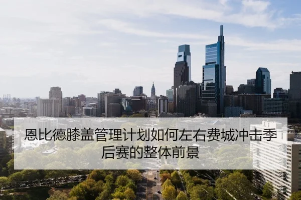 恩比德膝盖管理计划如何左右费城冲击季后赛的整体前景