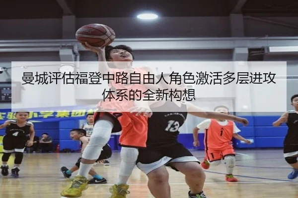曼城评估福登中路自由人角色激活多层进攻体系的全新构想