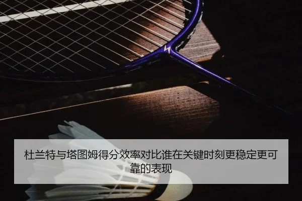 杜兰特与塔图姆得分效率对比谁在关键时刻更稳定更可靠的表现