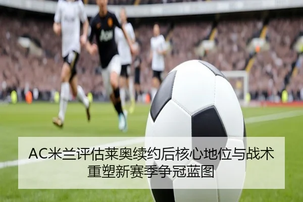 AC米兰评估莱奥续约后核心地位与战术重塑新赛季争冠蓝图