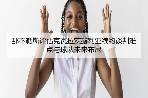 那不勒斯评估克瓦拉茨赫利亚续约谈判难点与球队未来布局