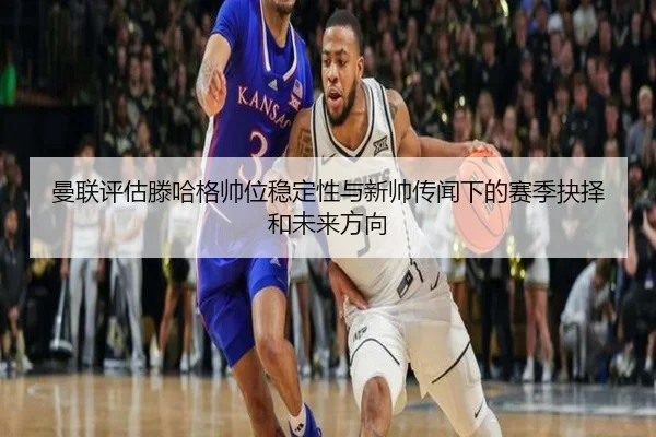 曼联评估滕哈格帅位稳定性与新帅传闻下的赛季抉择和未来方向