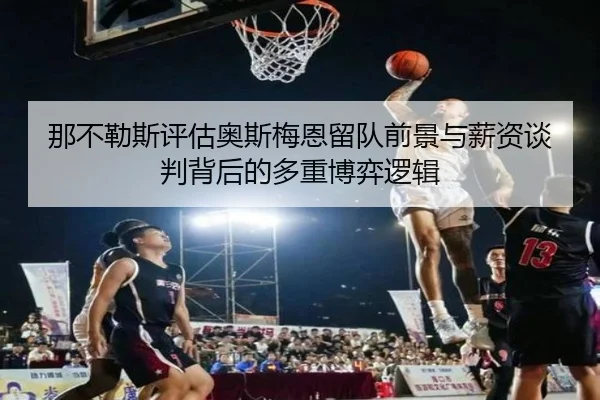 那不勒斯评估奥斯梅恩留队前景与薪资谈判背后的多重博弈逻辑