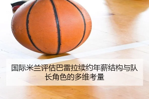 国际米兰评估巴雷拉续约年薪结构与队长角色的多维考量