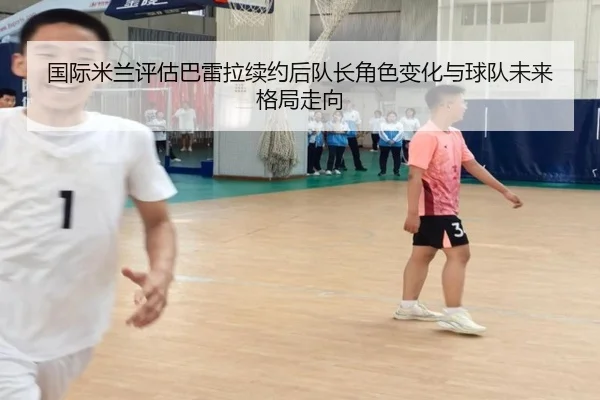 国际米兰评估巴雷拉续约后队长角色变化与球队未来格局走向