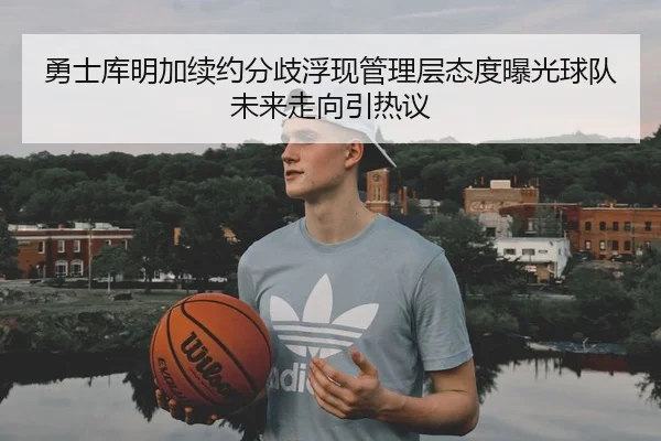 勇士库明加续约分歧浮现管理层态度曝光球队未来走向引热议